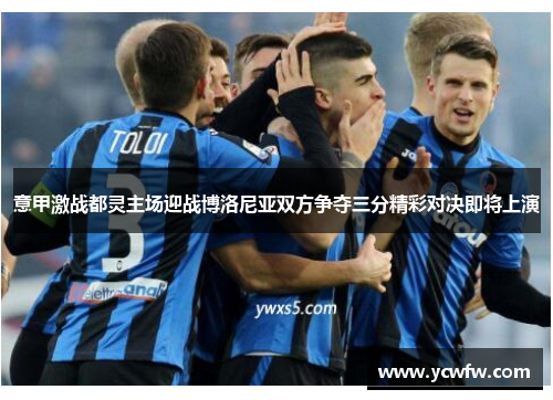 意甲激战都灵主场迎战博洛尼亚双方争夺三分精彩对决即将上演