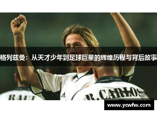 格列兹曼：从天才少年到足球巨星的辉煌历程与背后故事