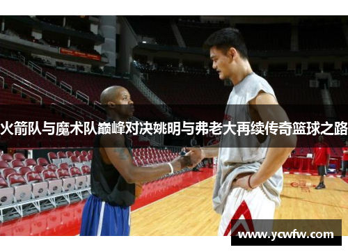 火箭队与魔术队巅峰对决姚明与弗老大再续传奇篮球之路