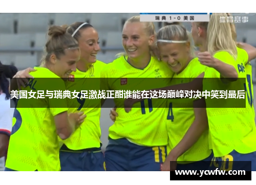 美国女足与瑞典女足激战正酣谁能在这场巅峰对决中笑到最后